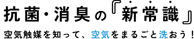 抗菌・消臭の新常識。空気触媒を知って、空気をまるごと洗おう！