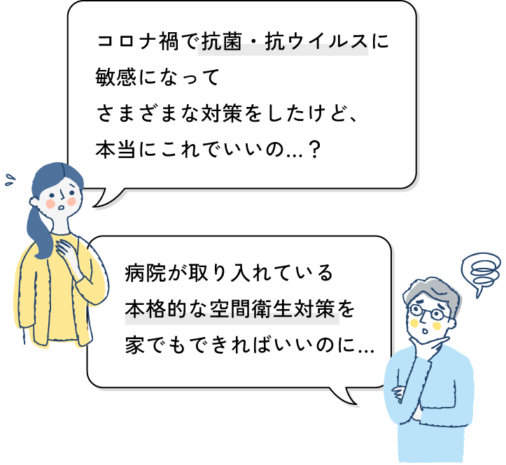 コロナ禍で抗菌・抗ウイルスに敏感になってさまざまな対策をしたけど、本当にこれでいいの…？病院が取り入れている本格的な空間衛生対策を
家でもできればいいのに…